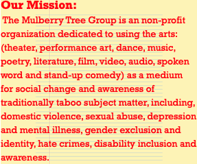 Our Mission: The Mulberry Tree Group is an non-profit organization dedicated to using the arts: (theater, performance art, dance, music, poetry, literature, film, video, audio, spoken word and stand-up comedy) as a medium for social change and awareness of traditionally taboo subject matter, including, domestic violence, sexual abuse, depression and mental illness, gender exclusion and identity, hate crimes, disability inclusion and awareness.